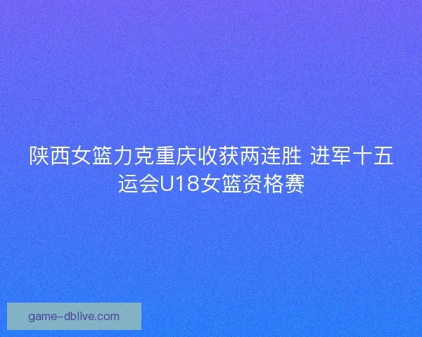 陕西女篮力克重庆收获两连胜 进军十五运会U18女篮资格赛