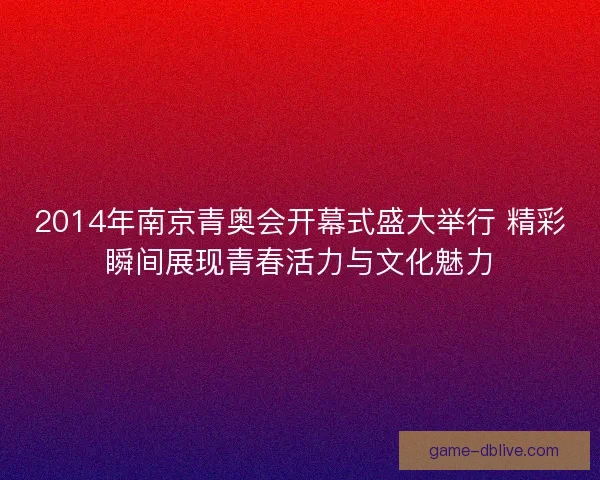 2014年南京青奥会开幕式盛大举行 精彩瞬间展现青春活力与文化魅力 2014年南京青奥会开幕式盛大举行 精彩瞬间展现青春活力与文化魅力