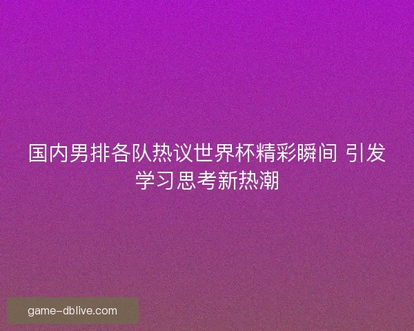 国内男排各队热议世界杯精彩瞬间 引发学习思考新热潮