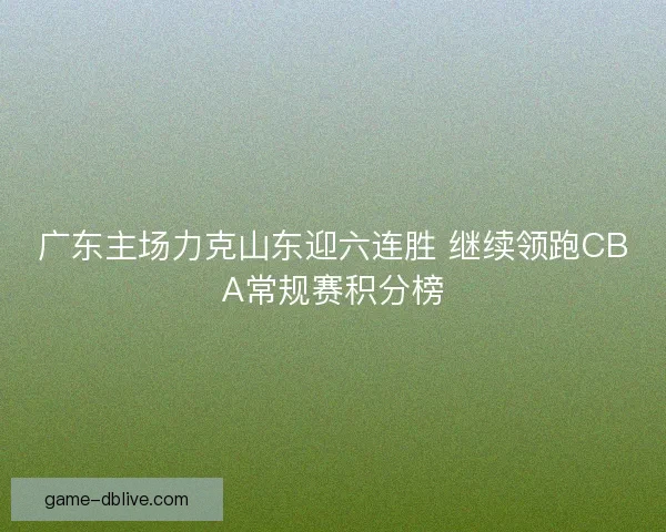 广东主场力克山东迎六连胜 继续领跑CBA常规赛积分榜