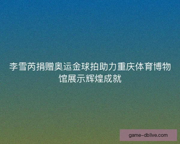 李雪芮捐赠奥运金球拍助力重庆体育博物馆展示辉煌成就