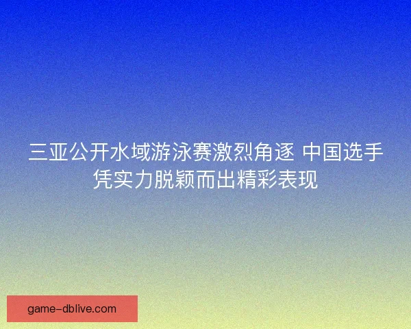 三亚公开水域游泳赛激烈角逐 中国选手凭实力脱颖而出精彩表现