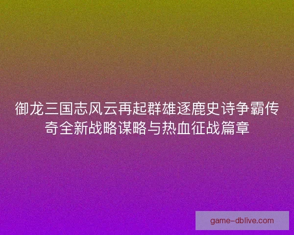 御龙三国志风云再起群雄逐鹿史诗争霸传奇全新战略谋略与热血征战篇章