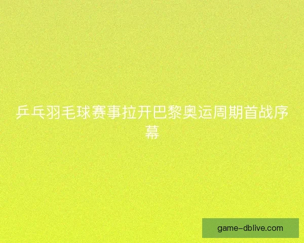 乒乓羽毛球赛事拉开巴黎奥运周期首战序幕