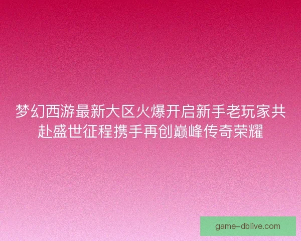 梦幻西游最新大区火爆开启新手老玩家共赴盛世征程携手再创巅峰传奇荣耀