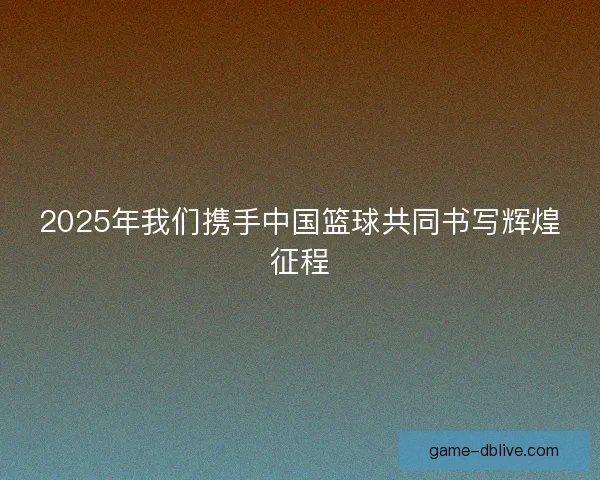 2025年我们携手中国篮球共同书写辉煌征程