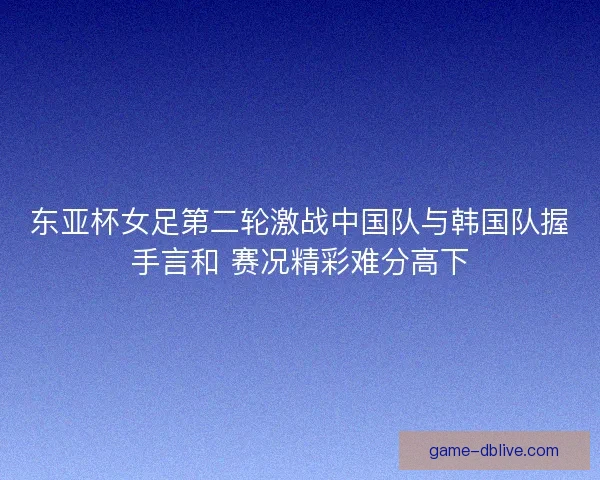 东亚杯女足第二轮激战中国队与韩国队握手言和 赛况精彩难分高下