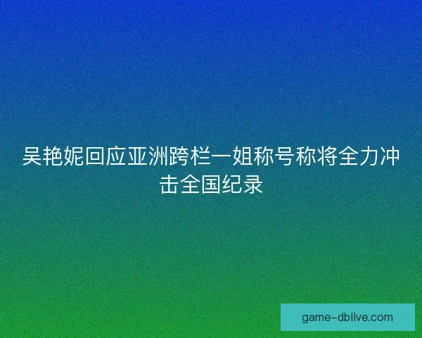 吴艳妮回应亚洲跨栏一姐称号称将全力冲击全国纪录