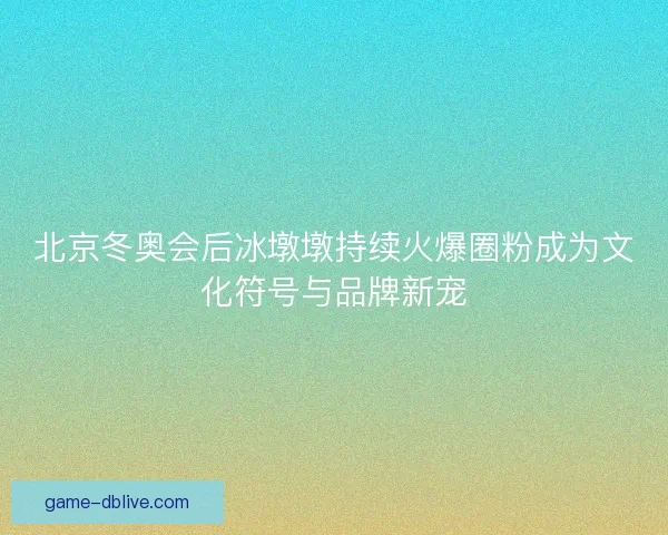 北京冬奥会后冰墩墩持续火爆圈粉成为文化符号与品牌新宠