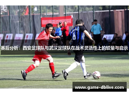 赛后分析：西安足球队与武汉足球队在战术灵活性上的较量与启示