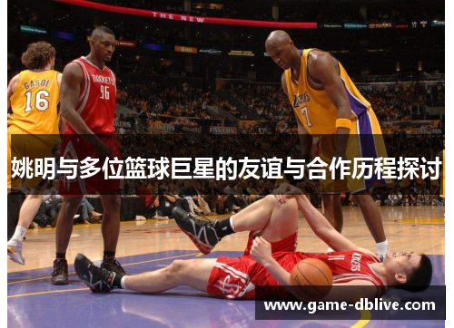 姚明与多位篮球巨星的友谊与合作历程探讨